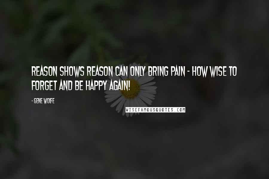 Gene Wolfe Quotes: Reason shows reason can only bring pain - how wise to forget and be happy again!