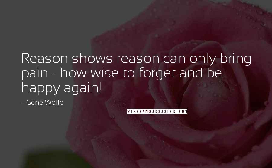 Gene Wolfe Quotes: Reason shows reason can only bring pain - how wise to forget and be happy again!