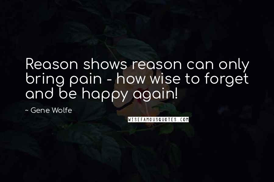 Gene Wolfe Quotes: Reason shows reason can only bring pain - how wise to forget and be happy again!