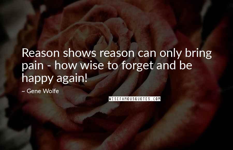 Gene Wolfe Quotes: Reason shows reason can only bring pain - how wise to forget and be happy again!