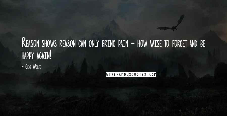 Gene Wolfe Quotes: Reason shows reason can only bring pain - how wise to forget and be happy again!