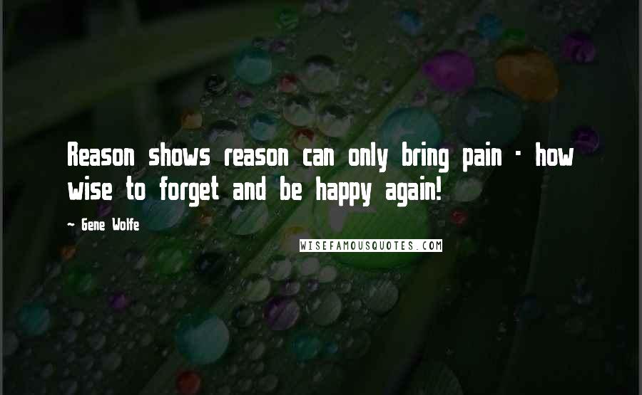 Gene Wolfe Quotes: Reason shows reason can only bring pain - how wise to forget and be happy again!