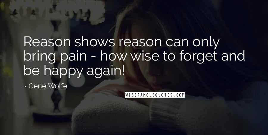 Gene Wolfe Quotes: Reason shows reason can only bring pain - how wise to forget and be happy again!