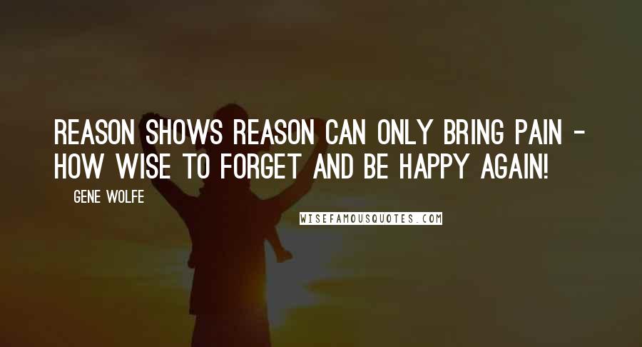 Gene Wolfe Quotes: Reason shows reason can only bring pain - how wise to forget and be happy again!