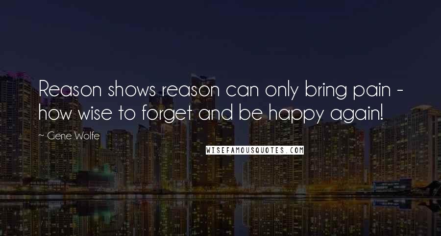 Gene Wolfe Quotes: Reason shows reason can only bring pain - how wise to forget and be happy again!