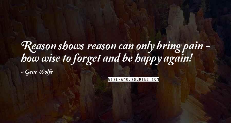 Gene Wolfe Quotes: Reason shows reason can only bring pain - how wise to forget and be happy again!