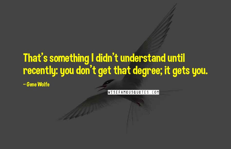 Gene Wolfe Quotes: That's something I didn't understand until recently: you don't get that degree; it gets you.