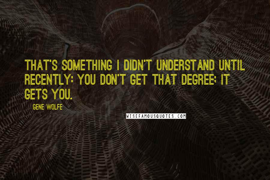 Gene Wolfe Quotes: That's something I didn't understand until recently: you don't get that degree; it gets you.