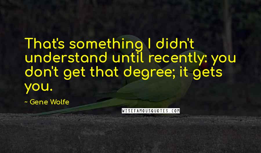 Gene Wolfe Quotes: That's something I didn't understand until recently: you don't get that degree; it gets you.