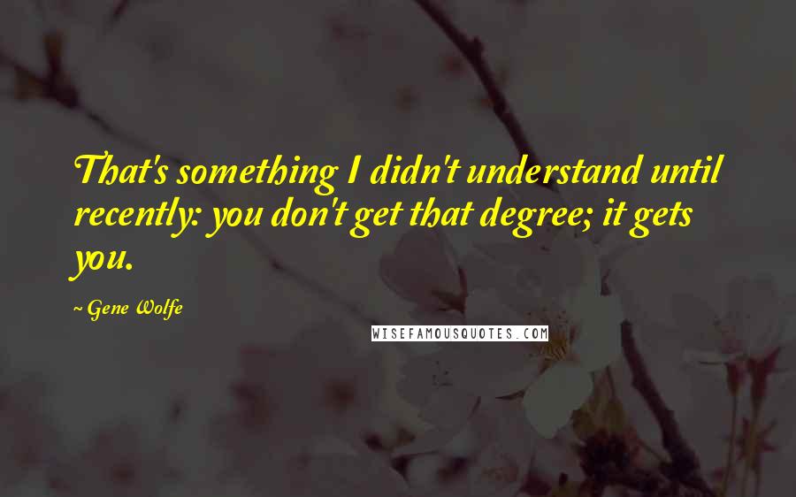 Gene Wolfe Quotes: That's something I didn't understand until recently: you don't get that degree; it gets you.