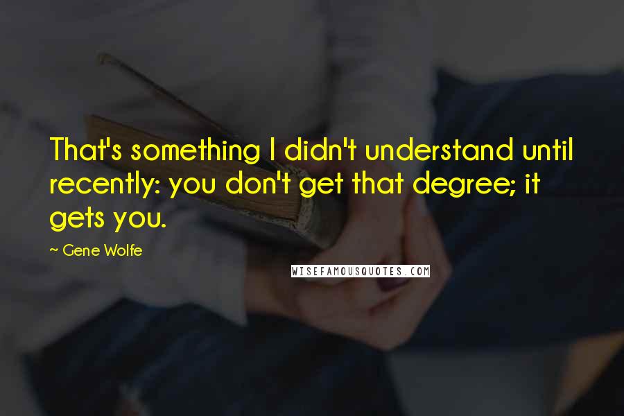 Gene Wolfe Quotes: That's something I didn't understand until recently: you don't get that degree; it gets you.