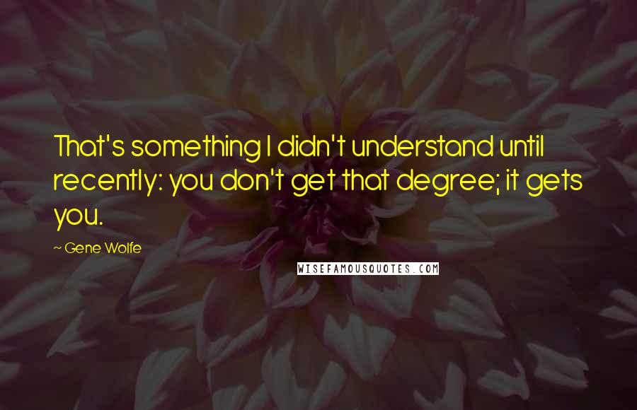 Gene Wolfe Quotes: That's something I didn't understand until recently: you don't get that degree; it gets you.