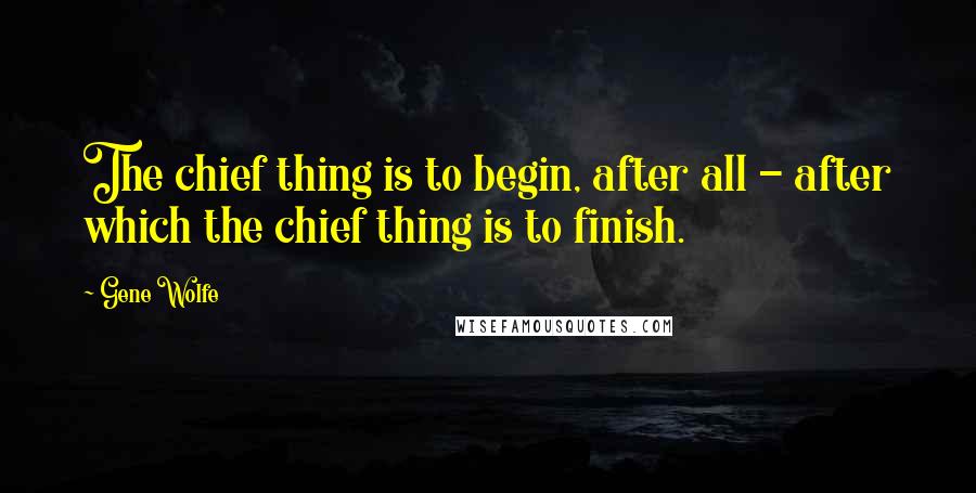 Gene Wolfe Quotes: The chief thing is to begin, after all - after which the chief thing is to finish.