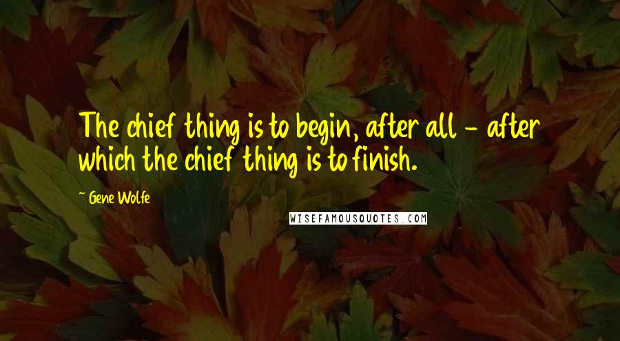 Gene Wolfe Quotes: The chief thing is to begin, after all - after which the chief thing is to finish.