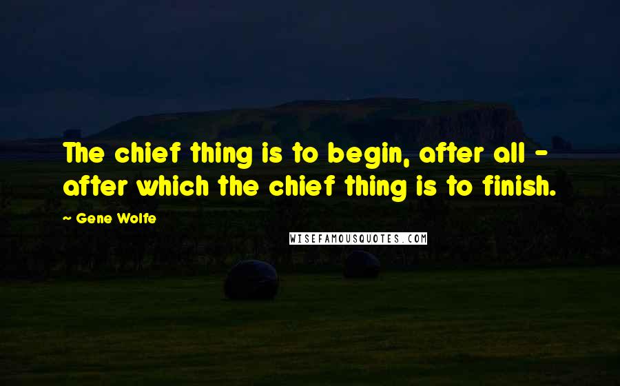 Gene Wolfe Quotes: The chief thing is to begin, after all - after which the chief thing is to finish.