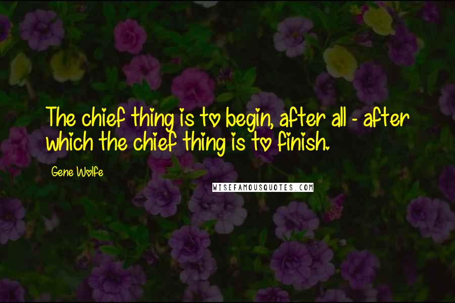 Gene Wolfe Quotes: The chief thing is to begin, after all - after which the chief thing is to finish.