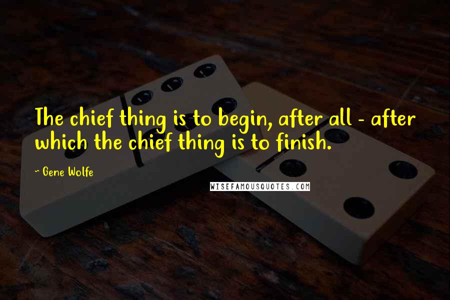 Gene Wolfe Quotes: The chief thing is to begin, after all - after which the chief thing is to finish.