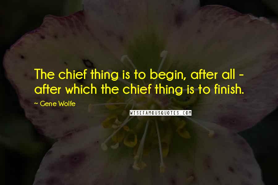 Gene Wolfe Quotes: The chief thing is to begin, after all - after which the chief thing is to finish.