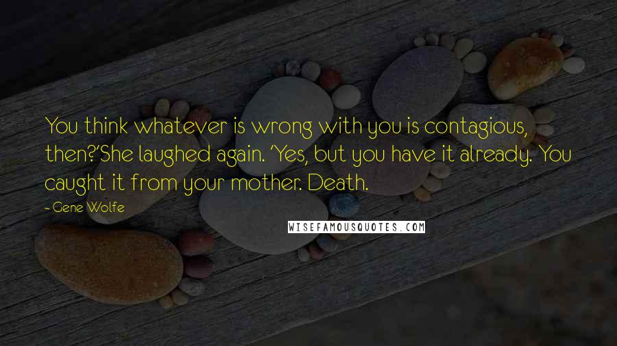 Gene Wolfe Quotes: You think whatever is wrong with you is contagious, then?'She laughed again. 'Yes, but you have it already. You caught it from your mother. Death.
