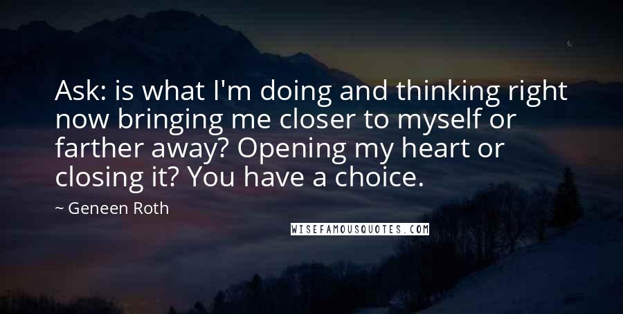Geneen Roth Quotes: Ask: is what I'm doing and thinking right now bringing me closer to myself or farther away? Opening my heart or closing it? You have a choice.