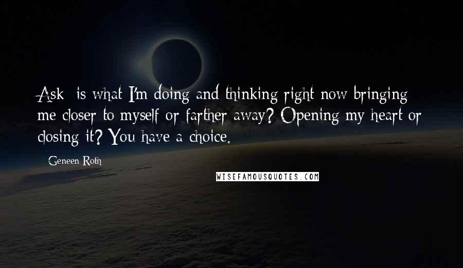 Geneen Roth Quotes: Ask: is what I'm doing and thinking right now bringing me closer to myself or farther away? Opening my heart or closing it? You have a choice.