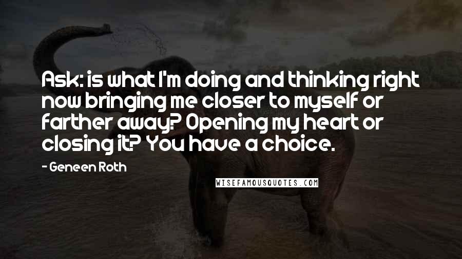 Geneen Roth Quotes: Ask: is what I'm doing and thinking right now bringing me closer to myself or farther away? Opening my heart or closing it? You have a choice.