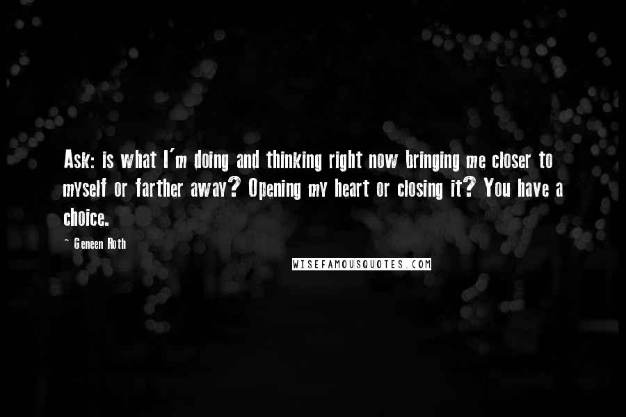 Geneen Roth Quotes: Ask: is what I'm doing and thinking right now bringing me closer to myself or farther away? Opening my heart or closing it? You have a choice.