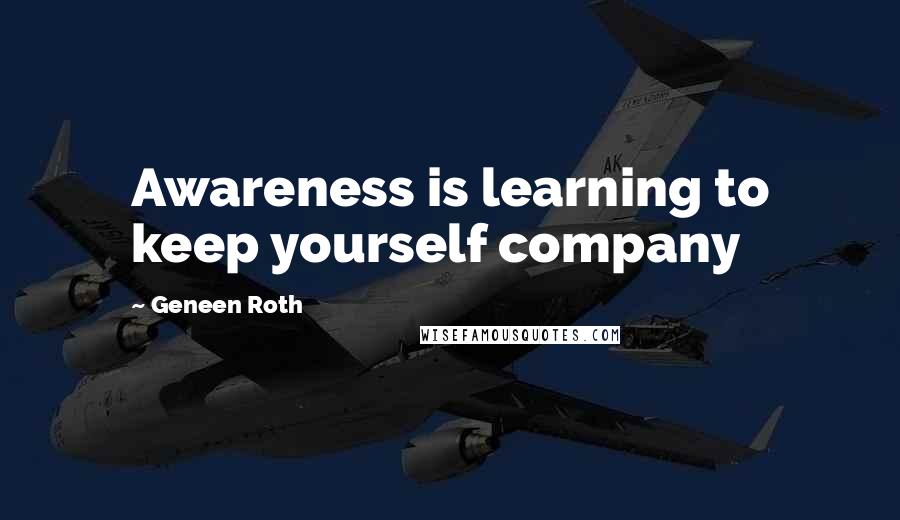 Geneen Roth Quotes: Awareness is learning to keep yourself company
