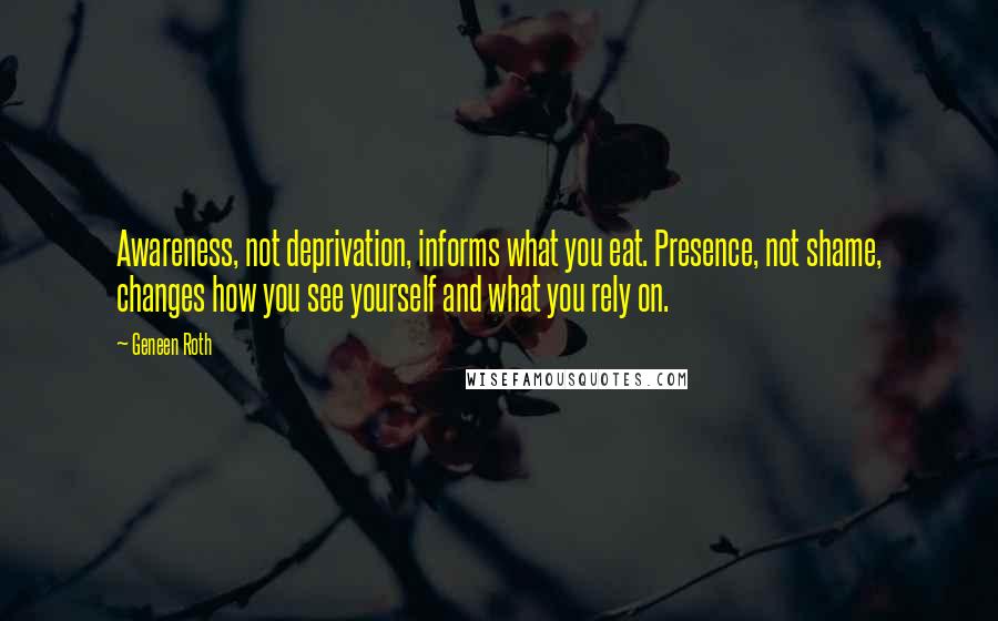 Geneen Roth Quotes: Awareness, not deprivation, informs what you eat. Presence, not shame, changes how you see yourself and what you rely on.