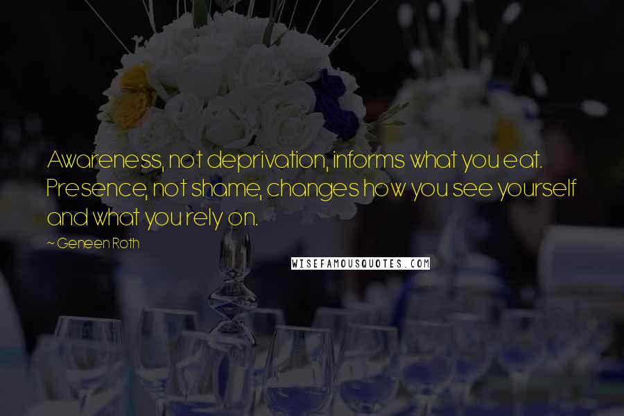 Geneen Roth Quotes: Awareness, not deprivation, informs what you eat. Presence, not shame, changes how you see yourself and what you rely on.