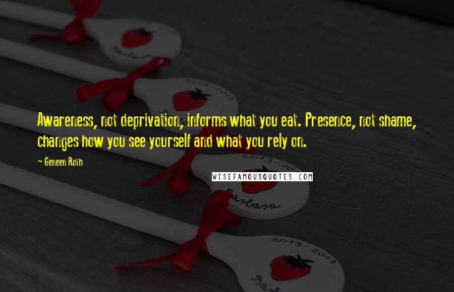 Geneen Roth Quotes: Awareness, not deprivation, informs what you eat. Presence, not shame, changes how you see yourself and what you rely on.