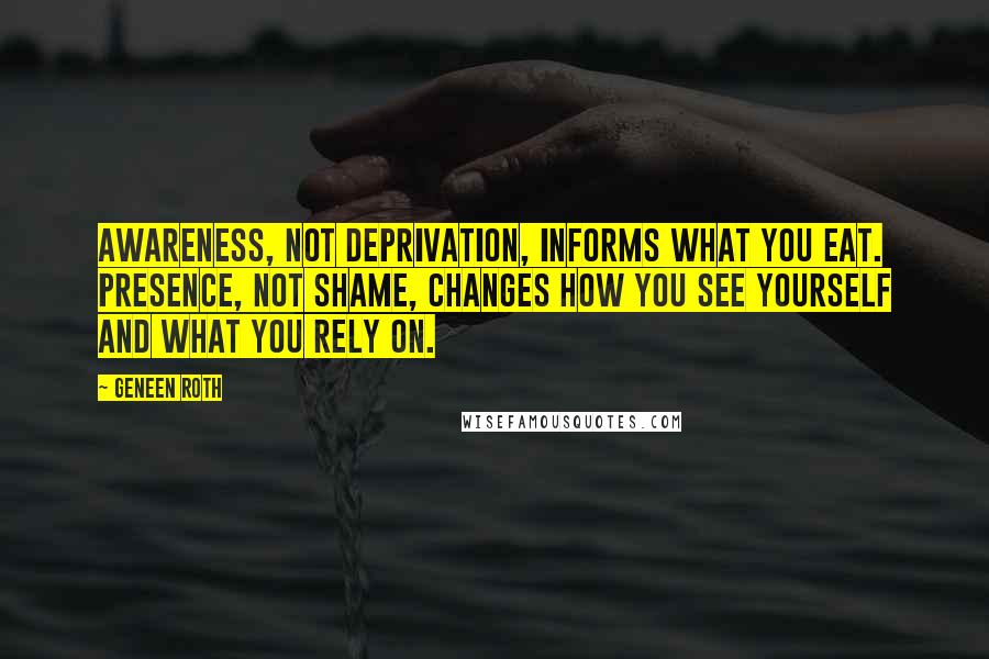 Geneen Roth Quotes: Awareness, not deprivation, informs what you eat. Presence, not shame, changes how you see yourself and what you rely on.