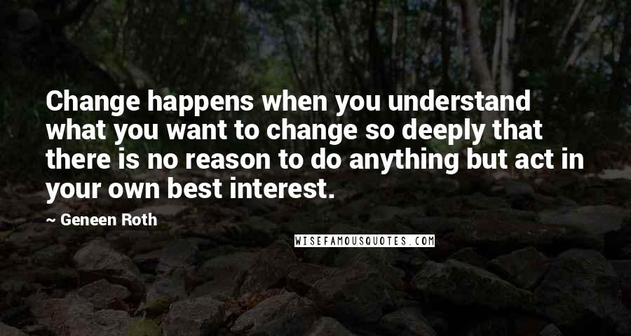 Geneen Roth Quotes: Change happens when you understand what you want to change so deeply that there is no reason to do anything but act in your own best interest.