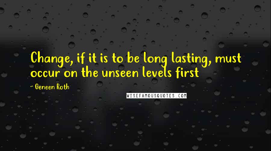 Geneen Roth Quotes: Change, if it is to be long lasting, must occur on the unseen levels first