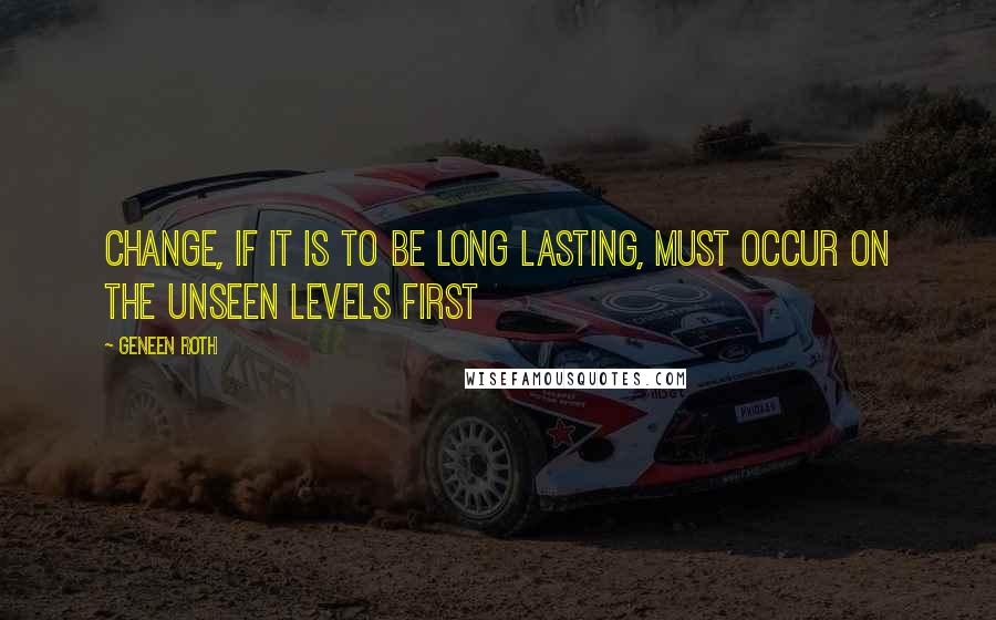Geneen Roth Quotes: Change, if it is to be long lasting, must occur on the unseen levels first