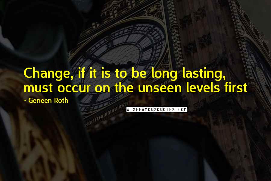 Geneen Roth Quotes: Change, if it is to be long lasting, must occur on the unseen levels first