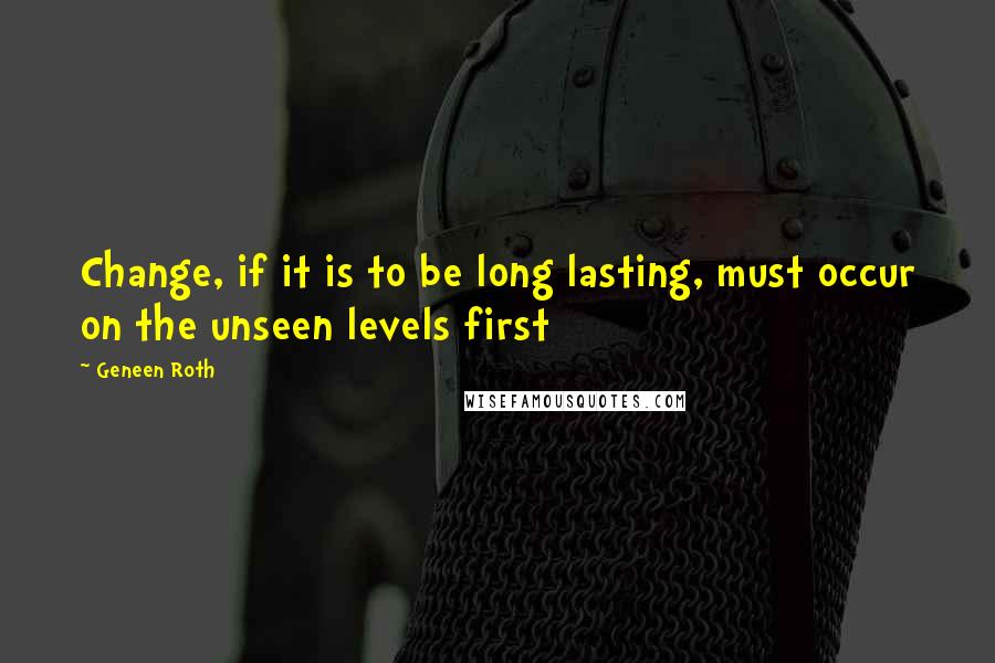 Geneen Roth Quotes: Change, if it is to be long lasting, must occur on the unseen levels first