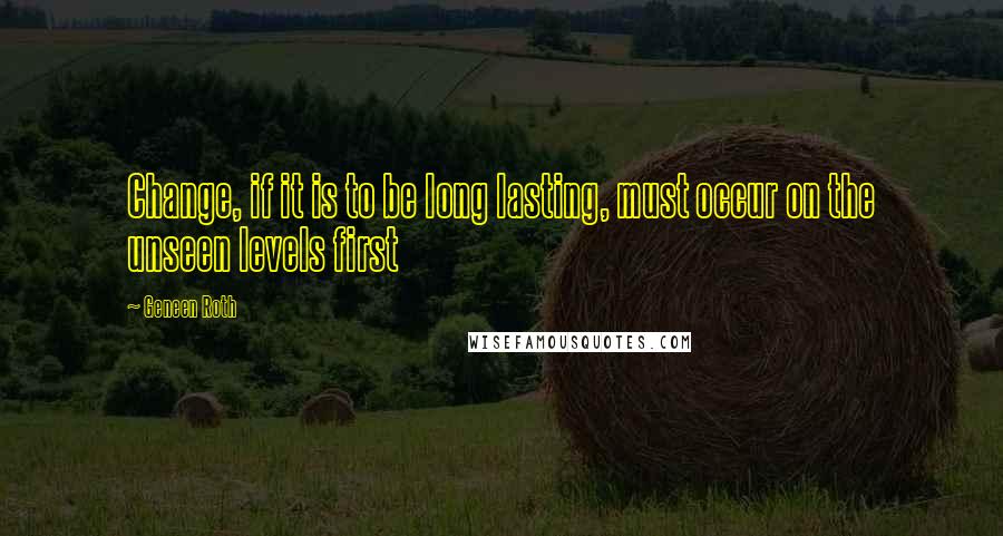 Geneen Roth Quotes: Change, if it is to be long lasting, must occur on the unseen levels first