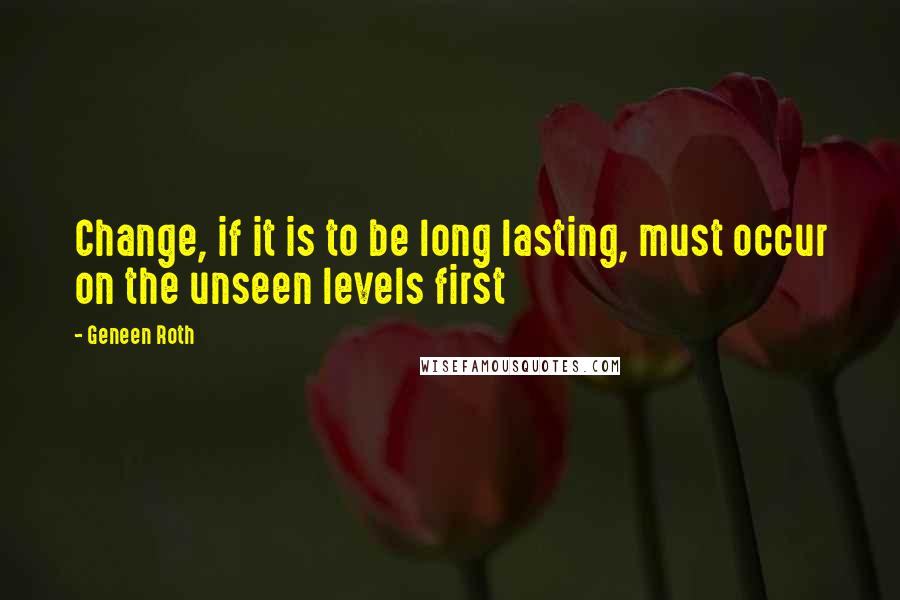 Geneen Roth Quotes: Change, if it is to be long lasting, must occur on the unseen levels first