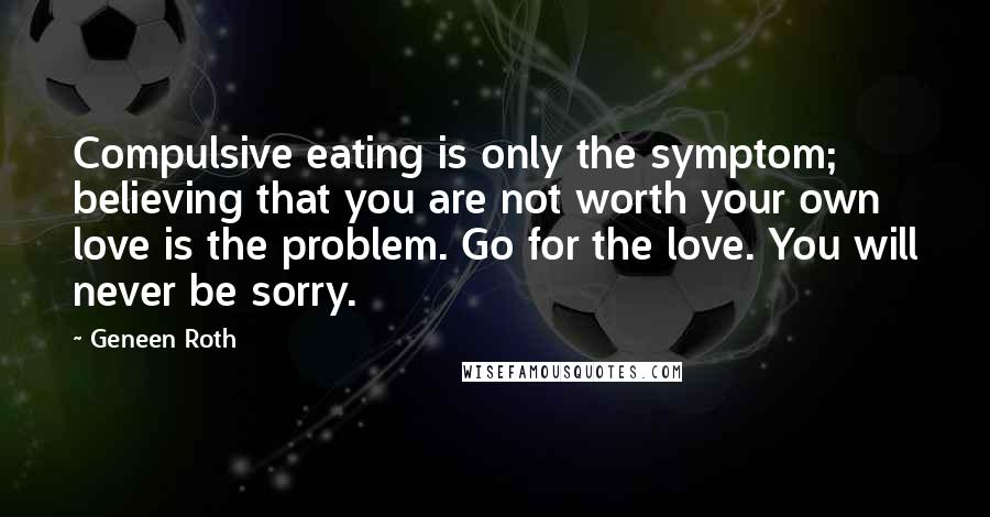 Geneen Roth Quotes: Compulsive eating is only the symptom; believing that you are not worth your own love is the problem. Go for the love. You will never be sorry.