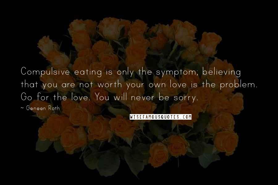 Geneen Roth Quotes: Compulsive eating is only the symptom; believing that you are not worth your own love is the problem. Go for the love. You will never be sorry.