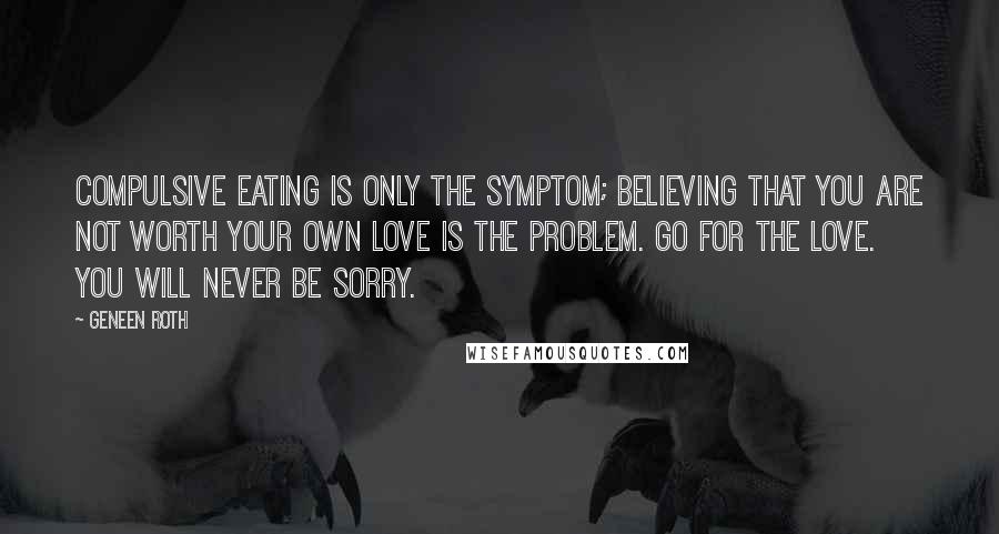Geneen Roth Quotes: Compulsive eating is only the symptom; believing that you are not worth your own love is the problem. Go for the love. You will never be sorry.