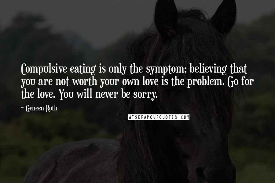 Geneen Roth Quotes: Compulsive eating is only the symptom; believing that you are not worth your own love is the problem. Go for the love. You will never be sorry.