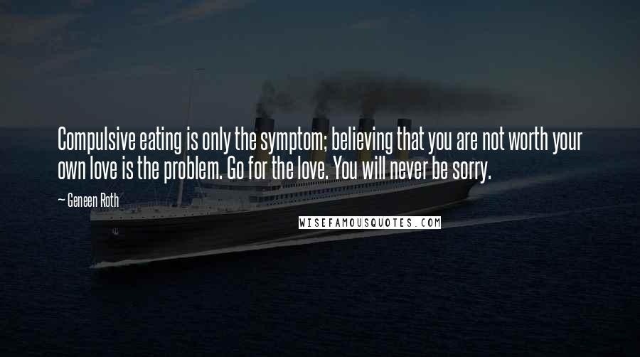 Geneen Roth Quotes: Compulsive eating is only the symptom; believing that you are not worth your own love is the problem. Go for the love. You will never be sorry.