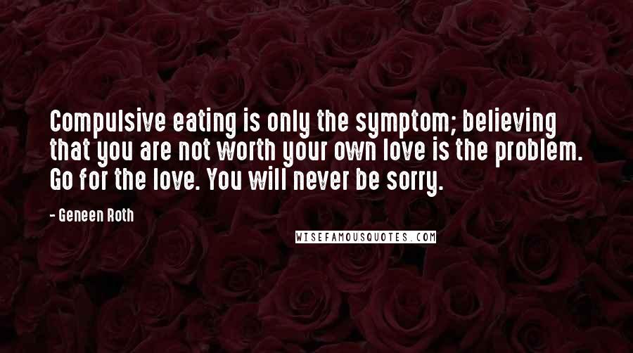 Geneen Roth Quotes: Compulsive eating is only the symptom; believing that you are not worth your own love is the problem. Go for the love. You will never be sorry.