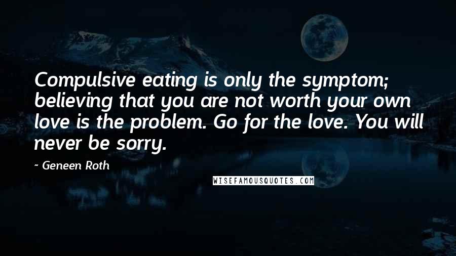 Geneen Roth Quotes: Compulsive eating is only the symptom; believing that you are not worth your own love is the problem. Go for the love. You will never be sorry.