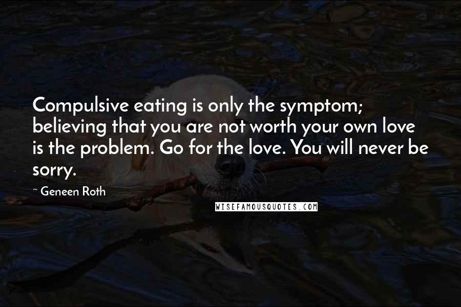 Geneen Roth Quotes: Compulsive eating is only the symptom; believing that you are not worth your own love is the problem. Go for the love. You will never be sorry.