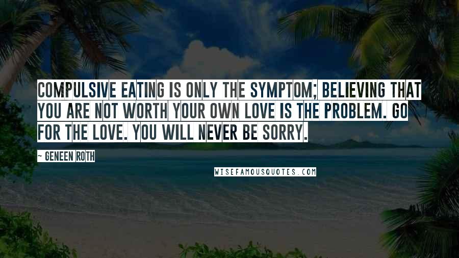 Geneen Roth Quotes: Compulsive eating is only the symptom; believing that you are not worth your own love is the problem. Go for the love. You will never be sorry.