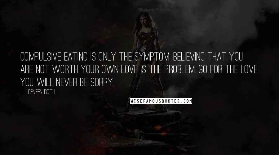 Geneen Roth Quotes: Compulsive eating is only the symptom; believing that you are not worth your own love is the problem. Go for the love. You will never be sorry.