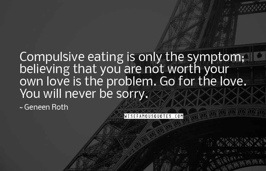 Geneen Roth Quotes: Compulsive eating is only the symptom; believing that you are not worth your own love is the problem. Go for the love. You will never be sorry.